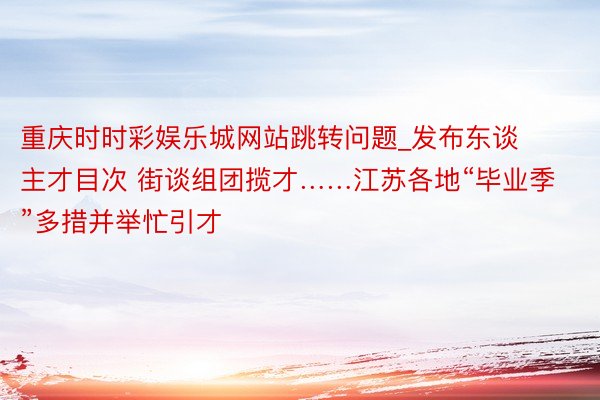 重庆时时彩娱乐城网站跳转问题_发布东谈主才目次 街谈组团揽才……江苏各地“毕业季”多措并举忙引才
