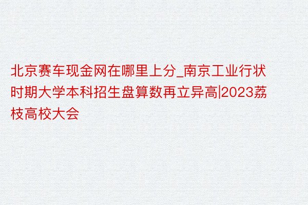 北京赛车现金网在哪里上分_南京工业行状时期大学本科招生盘算数再立异高|2023荔枝高校大会