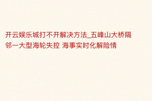 开云娱乐城打不开解决方法_五峰山大桥隔邻一大型海轮失控 海事实时化解险情