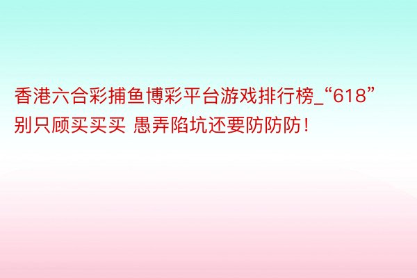 香港六合彩捕鱼博彩平台游戏排行榜_“618”别只顾买买买 愚弄陷坑还要防防防！